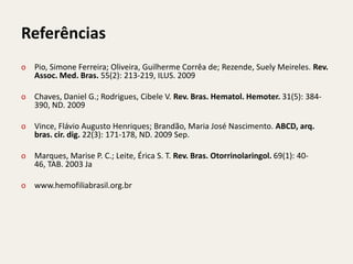 Referências
o Pio, Simone Ferreira; Oliveira, Guilherme Corrêa de; Rezende, Suely Meireles. Rev.
  Assoc. Med. Bras. 55(2): 213-219, ILUS. 2009

o Chaves, Daniel G.; Rodrigues, Cibele V. Rev. Bras. Hematol. Hemoter. 31(5): 384-
  390, ND. 2009

o Vince, Flávio Augusto Henriques; Brandão, Maria José Nascimento. ABCD, arq.
  bras. cir. dig. 22(3): 171-178, ND. 2009 Sep.

o Marques, Marise P. C.; Leite, Érica S. T. Rev. Bras. Otorrinolaringol. 69(1): 40-
  46, TAB. 2003 Ja

o www.hemofiliabrasil.org.br
 