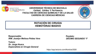 UNIVERSIDAD TÉCNICA DE MACHALA
Calidad, Calidez Y Pertinencia
FACULTAD DE CIENCIAS QUÍMICAS Y DE LA SALUD
CARRERA DE CIENCIAS MÉDICAS
ROTACIÓN DE CIRUGIA
HEMOTÓRAX MASIVO
Tutora:
Dr. Jorge Huaca
Especialista en Cirugía General
Responsable:
IRM. Joselyn Melissa Peláez Vera
Paralelo:
DÉCIMO SEGUNDO “I”
https://app.lecturio.com/#/article/2926
 