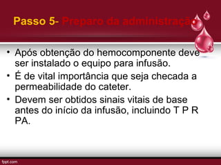 Passo 5- Preparo da administração
• Após obtenção do hemocomponente deve
ser instalado o equipo para infusão.
• É de vital importância que seja checada a
permeabilidade do cateter.
• Devem ser obtidos sinais vitais de base
antes do início da infusão, incluindo T P R
PA.
 