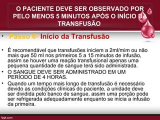 O PACIENTE DEVE SER OBSERVADO POR
PELO MENOS 5 MINUTOS APÓS O INÍCIO DA
TRANSFUSÃO
• Passo 6- Início da Transfusão
• É recomendável que transfusões iniciem a 2ml/mim ou não
mais que 50 ml nos primeiros 5 a 15 minutos de infusão,
assim se houver uma reação transfusional apenas uma
pequena quantidade de sangue terá sido administrada.
• O SANGUE DEVE SER ADMINISTRADO EM UM
PERÍODO DE 4 HORAS.
• Quando um tempo mais longo de transfusão é necessário
devido as condições clínicas do paciente, a unidade deve
ser dividida pelo banco de sangue, assim uma porção pode
ser refrigerada adequadamente enquanto se inicia a infusão
da primeira.
 