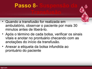 Passo 8- Suspensão da
Transfusão
• Quando a transfusão for realizada em
ambulatório, observar o paciente por mais 30
minutos antes de liberá-lo.
• Após o término de cada bolsa, verificar os sinais
vitais e anotar no prontuário checando com as
anotações do início da transfusão.
• Anexar a etiqueta da bolsa infundida ao
prontuário do paciente
 