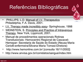 Referências BIbliográficas
• PHILLIPS, L.D. Manual of I.V. Therapeutics
Philadelphia, F.A. Davis, 2001.
• I.V. Therapy made incredibly easy- Springhouse, 1998
• WEINSTEIN, S. Principles and Practice of Intravenous
Therapy. New York, Lippincott, 2001.
• Manual de procedimentos operacionais Rotinas
Transfusionais- Hemocentro Regional de Cascavel-
Hemepar- Secretaria de Saúde do Estado (Neusa Maria
Ceriolli-enfermeira/Silvana Maria Tomasi-Diretora)
• http://www.hemonline.com.br/ [consulta 16/11/2002]
• http://www.anvisa.gov.br/correlatos/sangue/index.htm
 