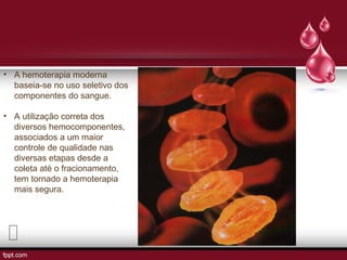 • A hemoterapia moderna
baseia-se no uso seletivo dos
componentes do sangue.
• A utilização correta dos
diversos hemocomponentes,
associados a um maior
controle de qualidade nas
diversas etapas desde a
coleta até o fracionamento,
tem tornado a hemoterapia
mais segura.
 