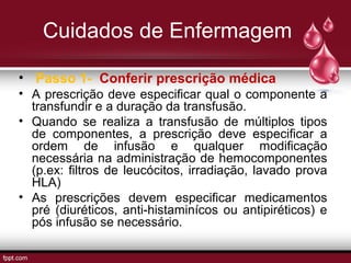 Cuidados de Enfermagem
• Passo 1- Conferir prescrição médica
• A prescrição deve especificar qual o componente a
transfundir e a duração da transfusão.
• Quando se realiza a transfusão de múltiplos tipos
de componentes, a prescrição deve especificar a
ordem de infusão e qualquer modificação
necessária na administração de hemocomponentes
(p.ex: filtros de leucócitos, irradiação, lavado prova
HLA)
• As prescrições devem especificar medicamentos
pré (diuréticos, anti-histaminícos ou antipiréticos) e
pós infusão se necessário.
 