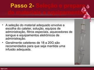 Passo 2- Seleção e preparo
de materiais e equipamentos
• A seleção do material adequado envolve a
escolha do cateter, solução, equipos de
administração, filtros especiais, aquecedores de
sangue e equipamentos eletrônicos de
administração.
• Geralmente cateteres de 18 a 20G são
recomendados para que seja mantida uma
infusão adequada.
 