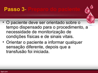Passo 3- Preparo do paciente
• O paciente deve ser orientado sobre o
tempo dispensado para o procedimento, a
necessidade de monitorização de
condições físicas e de sinais vitais.
• Orientar o paciente a informar qualquer
sensação diferente, depois que a
transfusão foi iniciada.
 