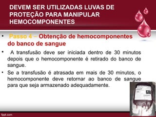 DEVEM SER UTILIZADAS LUVAS DE
PROTEÇÃO PARA MANIPULAR
HEMOCOMPONENTES
• Passo 4 – Obtenção de hemocomponentes
do banco de sangue
• A transfusão deve ser iniciada dentro de 30 minutos
depois que o hemocomponente é retirado do banco de
sangue.
• Se a transfusão é atrasada em mais de 30 minutos, o
hemocomponente deve retornar ao banco de sangue
para que seja armazenado adequadamente.
 