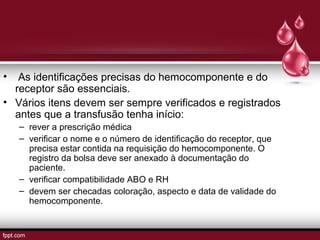 • As identificações precisas do hemocomponente e do
receptor são essenciais.
• Vários itens devem ser sempre verificados e registrados
antes que a transfusão tenha início:
– rever a prescrição médica
– verificar o nome e o número de identificação do receptor, que
precisa estar contida na requisição do hemocomponente. O
registro da bolsa deve ser anexado à documentação do
paciente.
– verificar compatibilidade ABO e RH
– devem ser checadas coloração, aspecto e data de validade do
hemocomponente.
 