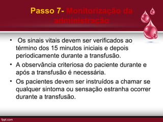 Passo 7- Monitorização da
administração
• Os sinais vitais devem ser verificados ao
término dos 15 minutos iniciais e depois
periodicamente durante a transfusão.
• A observância criteriosa do paciente durante e
após a transfusão é necessária.
• Os pacientes devem ser instruídos a chamar se
qualquer sintoma ou sensação estranha ocorrer
durante a transfusão.
 