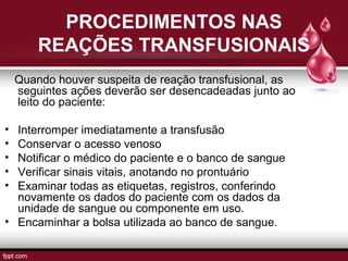 PROCEDIMENTOS NAS
REAÇÕES TRANSFUSIONAIS
Quando houver suspeita de reação transfusional, as
seguintes ações deverão ser desencadeadas junto ao
leito do paciente:
• Interromper imediatamente a transfusão
• Conservar o acesso venoso
• Notificar o médico do paciente e o banco de sangue
• Verificar sinais vitais, anotando no prontuário
• Examinar todas as etiquetas, registros, conferindo
novamente os dados do paciente com os dados da
unidade de sangue ou componente em uso.
• Encaminhar a bolsa utilizada ao banco de sangue.
 