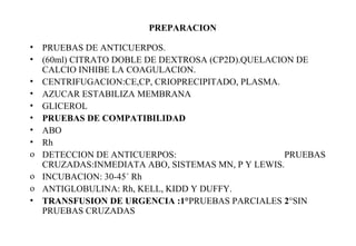 PREPARACION 
• PRUEBAS DE ANTICUERPOS. 
• (60ml) CITRATO DOBLE DE DEXTROSA (CP2D).QUELACION DE 
CALCIO INHIBE LA COAGULACION. 
• CENTRIFUGACION:CE,CP, CRIOPRECIPITADO, PLASMA. 
• AZUCAR ESTABILIZA MEMBRANA 
• GLICEROL 
• PRUEBAS DE COMPATIBILIDAD 
• ABO 
• Rh 
o DETECCION DE ANTICUERPOS: PRUEBAS 
CRUZADAS:INMEDIATA ABO, SISTEMAS MN, P Y LEWIS. 
o INCUBACION: 30-45´ Rh 
o ANTIGLOBULINA: Rh, KELL, KIDD Y DUFFY. 
• TRANSFUSION DE URGENCIA :1°PRUEBAS PARCIALES 2°SIN 
PRUEBAS CRUZADAS 
 