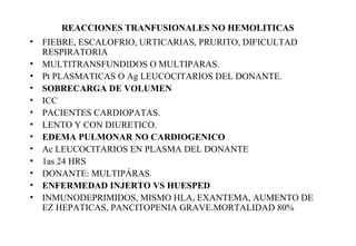 REACCIONES TRANFUSIONALES NO HEMOLITICAS 
• FIEBRE, ESCALOFRIO, URTICARIAS, PRURITO, DIFICULTAD 
RESPIRATORIA 
• MULTITRANSFUNDIDOS O MULTIPARAS. 
• Pt PLASMATICAS O Ag LEUCOCITARIOS DEL DONANTE. 
• SOBRECARGA DE VOLUMEN 
• ICC 
• PACIENTES CARDIOPATAS. 
• LENTO Y CON DIURETICO. 
• EDEMA PULMONAR NO CARDIOGENICO 
• Ac LEUCOCITARIOS EN PLASMA DEL DONANTE 
• 1as 24 HRS 
• DONANTE: MULTIPÁRAS. 
• ENFERMEDAD INJERTO VS HUESPED 
• INMUNODEPRIMIDOS, MISMO HLA, EXANTEMA, AUMENTO DE 
EZ HEPATICAS, PANCITOPENIA GRAVE.MORTALIDAD 80% 
 
