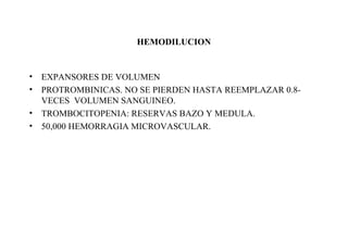 HEMODILUCION 
• EXPANSORES DE VOLUMEN 
• PROTROMBINICAS. NO SE PIERDEN HASTA REEMPLAZAR 0.8- 
VECES VOLUMEN SANGUINEO. 
• TROMBOCITOPENIA: RESERVAS BAZO Y MEDULA. 
• 50,000 HEMORRAGIA MICROVASCULAR. 
 