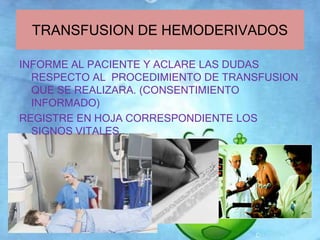TRANSFUSION DE HEMODERIVADOS 
INFORME AL PACIENTE Y ACLARE LAS DUDAS 
RESPECTO AL PROCEDIMIENTO DE TRANSFUSION 
QUE SE REALIZARA. (CONSENTIMIENTO 
INFORMADO) 
REGISTRE EN HOJA CORRESPONDIENTE LOS 
SIGNOS VITALES 
 
