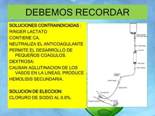 DEBEMOS RECORDAR 
SOLUCIONES CONTRAINDICADAS : 
RINGER LACTATO 
CONTIENE CA. 
NEUTRALIZA EL ANTICOAGULANTE 
PERMITE EL DESARROLLO DE 
PEQUEÑOS COAGULOS. 
DEXTROSA: 
CAUSAN AGLUTINACION DE LOS 
VASOS EN LA LINEAS, PRODUCE 
HEMOLISIS SECUNDARIA. 
SOLUCION DE ELECCION: 
CLORURO DE SODIO AL 0.9%. 
 