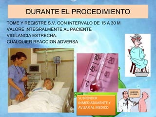 DURANTE EL PROCEDIMIENTO 
TOME Y REGISTRE S.V. CON INTERVALO DE 15 A 30 M 
VALORE INTEGRALMENTE AL PACIENTE 
VIGILANCIA ESTRECHA. 
CUALQUIER REACCION ADVERSA 
SUSPENDER 
INMEDIATAMENTE Y 
AVISAR AL MEDICO 
 