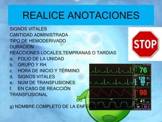 REALICE ANOTACIONES 
SIGNOS VITALES 
CANTIDAD ADMINISTRADA 
TIPO DE HEMODERIVADO 
DURACION 
REACCIONES LOCALES,TEMPRANAS O TARDIAS 
a. FOLIO DE LA UNIDAD 
b. GRUPO Y RH 
c. HORA DE INICIO Y TÉRMINO 
d. SIGNOS VITALES 
e. NUM DE TRANSFUSIONES 
f. EN CASO DE REACCIÓN 
TRANSFUSIONAL 
g) NOMBRE COMPLETO DE LA ENFERMERA Y MEDICO 
 