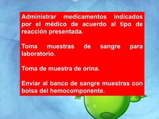 Administrar medicamentos indicados 
por el médico de acuerdo al tipo de 
reacción presentada. 
Toma muestras de sangre para 
laboratorio. 
Toma de muestra de orina. 
Enviar al banco de sangre muestras con 
bolsa del hemocomponente. 
 