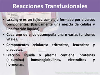 Reacciones Transfusionales 
• La sangre es un tejido complejo formado por diversos 
componentes, (básicamente una mezcla de células y 
una fracción líquida). 
• Cada uno de ellos desempeña una o varias funciones 
vitales. 
• Componentes celulares: eritrocitos, leucocitos y 
plaquetas. 
• Fracción líquida o plasma contiene: proteínas 
(albumina) inmunoglobulinas, electrolitos y 
hormonas. 
 