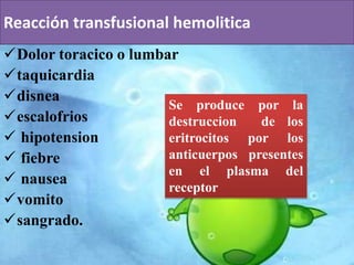 Reacción transfusional hemolitica 
Dolor toracico o lumbar 
taquicardia 
disnea 
escalofrios 
 hipotension 
 fiebre 
 nausea 
vomito 
sangrado. 
Se produce por la 
destruccion de los 
eritrocitos por los 
anticuerpos presentes 
en el plasma del 
receptor 
 
