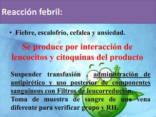 Reacción febril: 
• Fiebre, escalofrío, cefalea y ansiedad. 
Se produce por interacción de 
leucocitos y citoquinas del producto 
Suspender transfusión , administración de 
antipirético y uso posterior de componentes 
sanguíneos con Filtros de leucorredución. 
Toma de muestra de sangre de una vena 
diferente para verificar grupo y RH. 
 