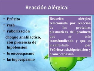 Reacción Alérgica: 
• Prúrito 
• rash 
• ruborización 
choque anafilactico, 
con presencia de 
hipotensión 
• broncoespasmo 
• laringoespasmo 
Reacción alérgica 
relacionada por reacción 
de las proteínas 
plasmáticas del producto 
que se esta 
transfundiendo y que es 
manifestado por 
Prúrito,rash,hipotensión y 
broncoespasmo 
 