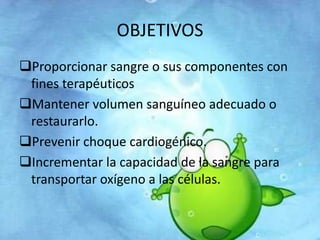 OBJETIVOS 
Proporcionar sangre o sus componentes con 
fines terapéuticos 
Mantener volumen sanguíneo adecuado o 
restaurarlo. 
Prevenir choque cardiogénico. 
Incrementar la capacidad de la sangre para 
transportar oxígeno a las células. 
 
