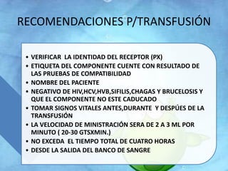 RECOMENDACIONES P/TRANSFUSIÓN 
• VERIFICAR LA IDENTIDAD DEL RECEPTOR (PX) 
• ETIQUETA DEL COMPONENTE CUENTE CON RESULTADO DE 
LAS PRUEBAS DE COMPATIBILIDAD 
• NOMBRE DEL PACIENTE 
• NEGATIVO DE HIV,HCV,HVB,SIFILIS,CHAGAS Y BRUCELOSIS Y 
QUE EL COMPONENTE NO ESTE CADUCADO 
• TOMAR SIGNOS VITALES ANTES,DURANTE Y DESPÚES DE LA 
TRANSFUSIÓN 
• LA VELOCIDAD DE MINISTRACIÓN SERA DE 2 A 3 ML POR 
MINUTO ( 20-30 GTSXMIN.) 
• NO EXCEDA EL TIEMPO TOTAL DE CUATRO HORAS 
• DESDE LA SALIDA DEL BANCO DE SANGRE 
 