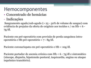 Hemocomponentes
• Concentrado de hemácias
- Indicações
Sangramento agudo/sub-agudo (> 25 - 50% de volume de sangue) com
evidência de prejuízo da oferta de oxigênio aos tecidos e / ou Hb < 6 -
7g/dl.
Paciente em pré-operatório com previsão de perda sanguínea intra-
operatória e Hb pré-operatório < 7 - 8g/dl.
Paciente coronariopata em pré-operatório e Hb < 10g/dl.
Paciente portador de anemia crônica com Hb < 6 - 7g/dl e sintomático
(síncope, dispnéia, hipotensão postural, taquicardia, angina ou ataque
isquêmico transitório).
 