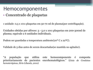 Hemocomponentes
• Concentrado de plaquetas
1 unidade: 0,5 x 1011 plaquetas em 50-70 ml de plasma(por centrifugação).
Unidades obtidas por aférese: 3 - 5,0 x 1011 plaquetas em 200-300ml de
plasma; equivale a 6 unidades individuais.
Podem ser guardadas a temperatura ambiente(20º C a 22ºC).
Validade de 5 dias antes de serem descartadas(se mantida no agitador).
“A população que utiliza este hemocomponente é composta
prioritariamente de pacientes oncohematológicos.’’ (Guia de Condutas
hemoterápicas, Sirio Libanês, 2010)
 