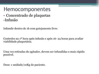 Hemocomponentes
• Concentrado de plaquetas
-Infusão
Infundir dentro de 1h com gotejamento livre.
Controles na 1ª hora após infusão e após 16- 24 horas para avaliar
viabilidade plaquetária.
Uma vez retiradas do agitador, devem ser infundidas o mais rápido
possível.
Dose: 1 unidade/10Kg do paciente.
 
