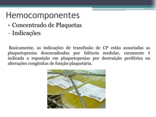 Hemocomponentes
• Concentrado de Plaquetas
- Indicações
Basicamente, as indicações de transfusão de CP estão associadas as
plaquetopenias desencadeadas por falência medular, raramente é
indicada a reposição em plaquetopenias por destruição periférica ou
alterações congênitas de função plaquetária.
 