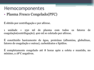Hemocomponentes
• Plasma Fresco Congelado(PFC)
É obtido por centrifugação e por aférese.
1 unidade = 250 ml de plasma com todos os fatores de
coagulação(centrifugação); 400 ml se coletado por aférese.
É constituído basicamente de água, proteínas (albumina, globulinas,
fatores de coagulação e outras), carboidratos e lipídios.
É completamente congelado até 8 horas após a coleta e mantido, no
mínimo, a 18°C negativos.
 