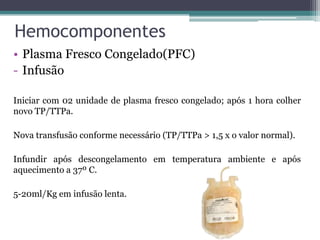 Hemocomponentes
• Plasma Fresco Congelado(PFC)
- Infusão
Iniciar com 02 unidade de plasma fresco congelado; após 1 hora colher
novo TP/TTPa.
Nova transfusão conforme necessário (TP/TTPa > 1,5 x o valor normal).
Infundir após descongelamento em temperatura ambiente e após
aquecimento a 37º C.
5-20ml/Kg em infusão lenta.
 