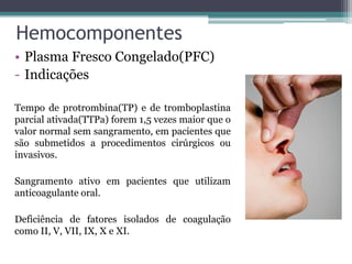Hemocomponentes
• Plasma Fresco Congelado(PFC)
- Indicações
Tempo de protrombina(TP) e de tromboplastina
parcial ativada(TTPa) forem 1,5 vezes maior que o
valor normal sem sangramento, em pacientes que
são submetidos a procedimentos cirúrgicos ou
invasivos.
Sangramento ativo em pacientes que utilizam
anticoagulante oral.
Deficiência de fatores isolados de coagulação
como II, V, VII, IX, X e XI.
 