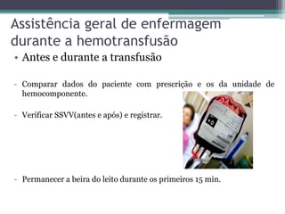 Assistência geral de enfermagem
durante a hemotransfusão
• Antes e durante a transfusão
- Comparar dados do paciente com prescrição e os da unidade de
hemocomponente.
- Verificar SSVV(antes e após) e registrar.
- Permanecer a beira do leito durante os primeiros 15 min.
 