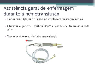 Assistência geral de enfermagem
durante a hemotransfusão
- Iniciar com 15gts/min e depois de acordo com prescrição médica.
- Observar o paciente, verificar SSVV e viabilidade do acesso a cada
30min.
- Trocar equipo a cada infusão ou a cada 4h.
 