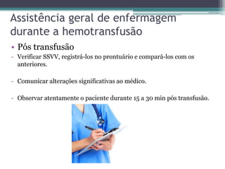 Assistência geral de enfermagem
durante a hemotransfusão
• Pós transfusão
- Verificar SSVV, registrá-los no prontuário e compará-los com os
anteriores.
- Comunicar alterações significativas ao médico.
- Observar atentamente o paciente durante 15 a 30 min pós transfusão.
 