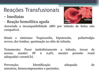 Reações Transfusionais
• Imediatas
- Reação hemolítica aguda
Associada a incompatibilidade ABO por infusão de bolsa não
compatível.
Sinais e sintomas: Taquicardia, hipotensão, poliartralgia
severa, dor lombar, queimação no sítio de infusão.
Tratamento: Parar imdediatamente a infusão, trocar de
acesso, manter SF à 0,9%, manter perusão renal
adequada(>100ml/h).
Prevenção: Identificação adequada de
amostras, hemocomponentes e pacientes.
 