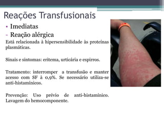 Reações Transfusionais
• Imediatas
- Reação alérgica
Está relacionada à hipersensibilidade às proteínas
plasmáticas.
Sinais e sintomas: eritema, urticária e espirros.
Tratamento: interromper a transfusão e manter
acesso com SF à 0,9%. Se necessário utiliza-se
anti-histamínicos.
Prevenção: Uso prévio de anti-histamínico.
Lavagem do hemocomponente.
 