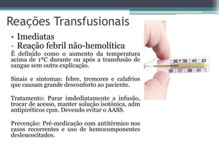 Reações Transfusionais
• Imediatas
- Reação febril não-hemolítica
É definido como o aumento da temperatura
acima de 1ºC durante ou após a transfusão de
sangue sem outra explicação.
Sinais e sintomas: febre, tremores e calafrios
que causam grande desconforto ao paciente.
Tratamento: Parar imdediatamente a infusão,
trocar de acesso, manter solução isotônica, adm
antipiréticos cpm. Devendo evitar o AASS.
Prevenção: Pré-medicação com antitérmico nos
casos recorrentes e uso de hemocomponentes
desleucocitados.
 