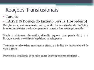 Reações Transfusionais
• Tardias
- TAGVHD(Doença do Enxerto versus Hospedeiro)
Reação rara, extremamente grave, onde há transfusão de linfócitos
imunocompetentes do doador para um receptor imunocomprometido.
Sinais e sintomas: dermatite, diarréia aquosa com perda de 3 a 4
litros, elevação de enzimas hepáticas, pancitopenia.
Tratamento: não existe tratamento eficaz, e o índice de mortalidade é de
90% a 100%.
Prevenção: irradiação com raios gama de componentes celulares .
 