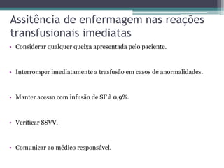 Assitência de enfermagem nas reações
transfusionais imediatas
• Considerar qualquer queixa apresentada pelo paciente.
• Interromper imediatamente a trasfusão em casos de anormalidades.
• Manter acesso com infusão de SF à 0,9%.
• Verificar SSVV.
• Comunicar ao médico responsável.
 