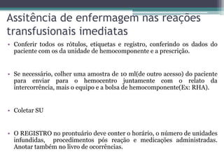 Assitência de enfermagem nas reações
transfusionais imediatas
• Conferir todos os rótulos, etiquetas e registro, conferindo os dados do
paciente com os da unidade de hemocomponente e a prescrição.
• Se necessário, colher uma amostra de 10 ml(de outro acesso) do paciente
para enviar para o hemocentro juntamente com o relato da
intercorrência, mais o equipo e a bolsa de hemocomponente(Ex: RHA).
• Coletar SU
• O REGISTRO no prontuário deve conter o horário, o número de unidades
infundidas, procedimentos pós reação e medicações administradas.
Anotar também no livro de ocorrências.
 