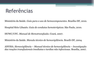 Referências
Ministério da Saúde. Guia para o uso de hemocomponentes. Brasília-DF, 2010.
Hospital Sírio Libanês. Guia de condutas hemoterápicas. São Paulo, 2010.
HUWC/UFC. Manual de Hemotransfusão. Ceará, 2007.
Ministério da Saúde. Manula técnico de hemovigilância. Brasíli-DF, 2004.
ANVISA. Hemovigilância – Manual técnico de hemovigilância – Investigação
das reações transfusionais imediatas e tardias não infecciosas. Brasília, 2007.
 