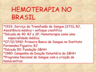 HEMOTERAPIA NO BRASIL *1933: Serviço de Transfusão de Sangue (STS), RJ,  Assistência médica + enfoque científico  *Década de 40: RJ e SP, Hemoterapia como uma especialidade médica.  *07/12/1942: Primeiro Banco de Sangue no Instituto  Fernandes Figueira, RJ *Década 50: Fundação SBHH *1980: Campanha da Doação Voluntária da SBHH *Programa Nacional de Sangue com a criação de  hemocentros 