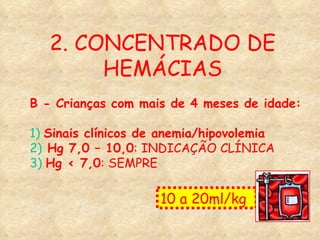 2. CONCENTRADO DE HEMÁCIAS B - Crianças com mais de 4 meses de idade:   1)   Sinais clínicos de anemia/hipovolemia 2)  Hg 7,0 – 10,0 : INDICAÇÃO CLÍNICA 3)   Hg < 7,0 : SEMPRE  10 a 20ml/kg  