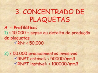 3. CONCENTRADO DE PLAQUETAS A - Profilática: 1)  < 10.000 + sepse ou defeito de produção de plaquetas RN: < 50.000 2)  < 50.000 procedimentos invasivos RNPT estável: < 50000/mm3 RNPT instável: < 100000/mm3 