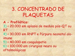 3. CONCENTRADO DE PLAQUETAS A - Profilática: 3)  < 20.000 em aplasia de medula pós-QT ou RT 4)  < 30.000 em RNPT e Púrpura neonatal alo-imune 5)  < 40.000 em coagulopatia 6)  < 100.000 em cirurgias neuro ou oftalmológicas 