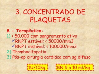 3. CONCENTRADO DE PLAQUETAS B - Terapêutica: 1)  < 50.000 com sangramento ativo RNPT estável: < 50000/mm3 RNPT instável: < 100000/mm3 2)  Trombocitopatia 3)  Pós-op cirurgia cardiáca com sg difuso 1U/10kg  RN 5 a 10 ml/kg  